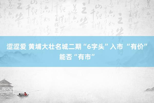 涩涩爱 黄埔大壮名城二期“6字头”入市 “有价”能否“有市”