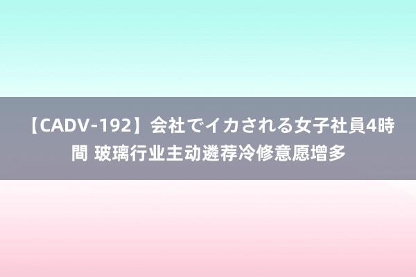 【CADV-192】会社でイカされる女子社員4時間 玻璃行业主动遴荐冷修意愿增多