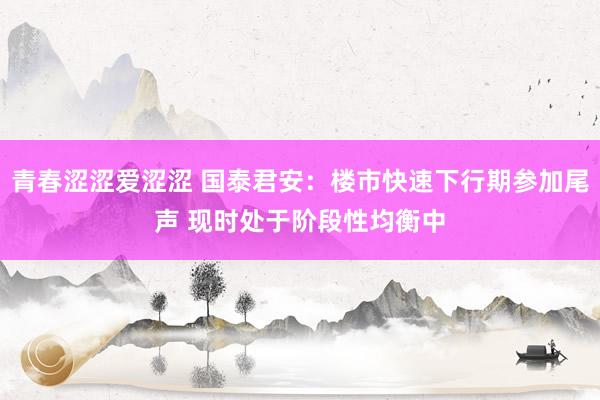 青春涩涩爱涩涩 国泰君安：楼市快速下行期参加尾声 现时处于阶段性均衡中