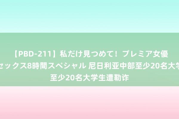 【PBD-211】私だけ見つめて！プレミア女優と主観でセックス8時間スペシャル 尼日利亚中部至少20名大学生遭勒诈