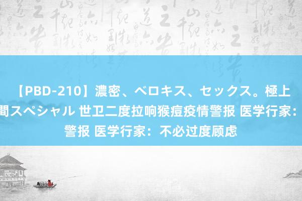 【PBD-210】濃密、ベロキス、セックス。極上接吻性交 8時間スペシャル 世卫二度拉响猴痘疫情警报 医学行家：不必过度顾虑