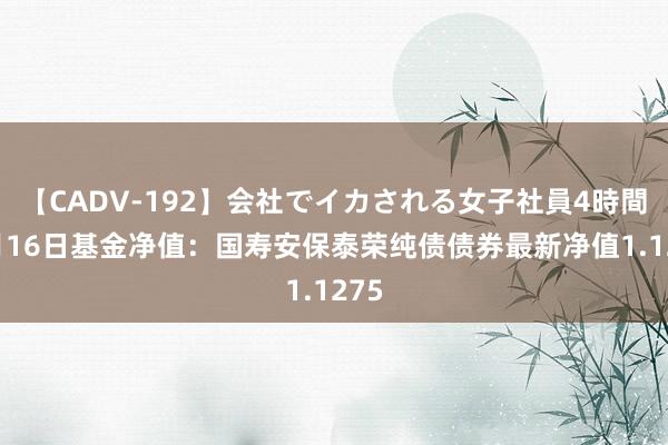 【CADV-192】会社でイカされる女子社員4時間 8月16日基金净值：国寿安保泰荣纯债债券最新净值1.1275