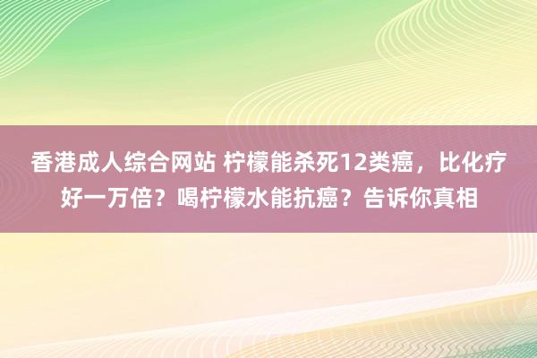 香港成人综合网站 柠檬能杀死12类癌，比化疗好一万倍？喝柠檬水能抗癌？告诉你真相