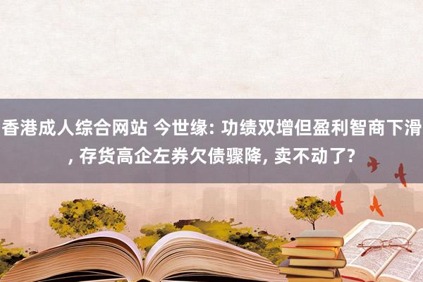 香港成人综合网站 今世缘: 功绩双增但盈利智商下滑， 存货高企左券欠债骤降， 卖不动了?