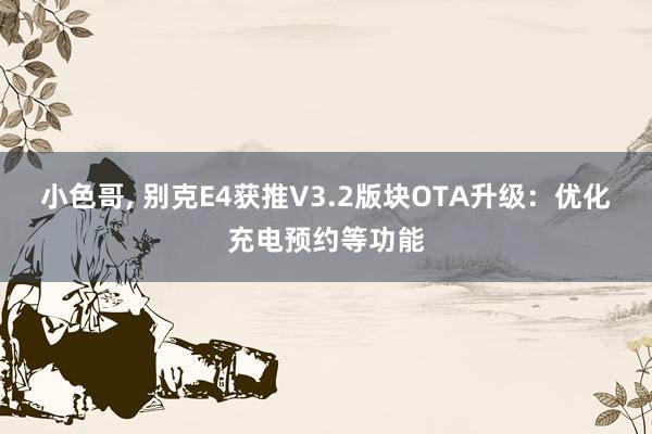 小色哥， 别克E4获推V3.2版块OTA升级：优化充电预约等功能