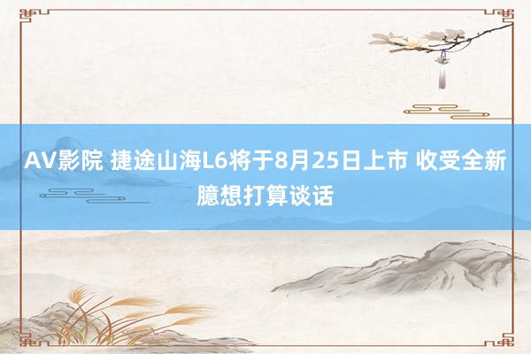 AV影院 捷途山海L6将于8月25日上市 收受全新臆想打算谈话