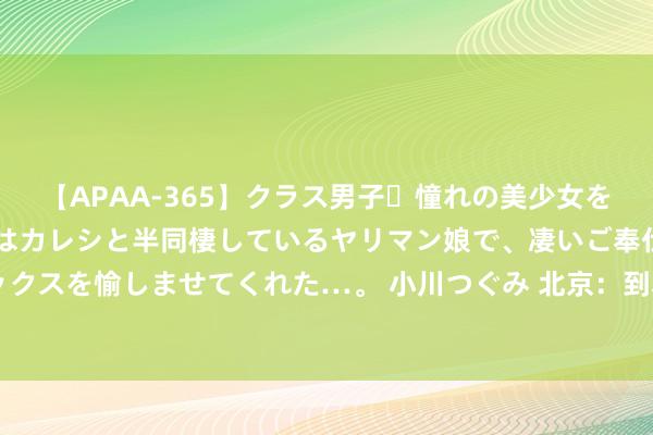 【APAA-365】クラス男子・憧れの美少女をラブホに連れ込むと、実はカレシと半同棲しているヤリマン娘で、凄いご奉仕セックスを愉しませてくれた…。 小川つぐみ 北京：到本年底全市将建成超充站500座