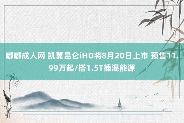 嘟嘟成人网 凯翼昆仑iHD将8月20日上市 预售11.99万起/搭1.5T插混能源