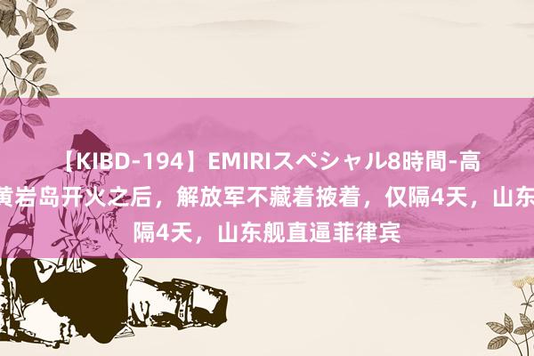 【KIBD-194】EMIRIスペシャル8時間-高画質-特別編 黄岩岛开火之后，解放军不藏着掖着，仅隔4天，山东舰直逼菲律宾