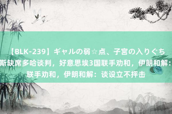 【BLK-239】ギャルの弱☆点、子宮の入りぐちぃ EMIRI 哈马斯缺席多哈谈判，好意思埃3国联手劝和，伊朗和解：谈设立不抨击