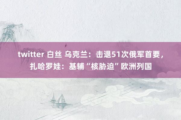 twitter 白丝 乌克兰：击退51次俄军首要，扎哈罗娃：基辅“核胁迫”欧洲列国