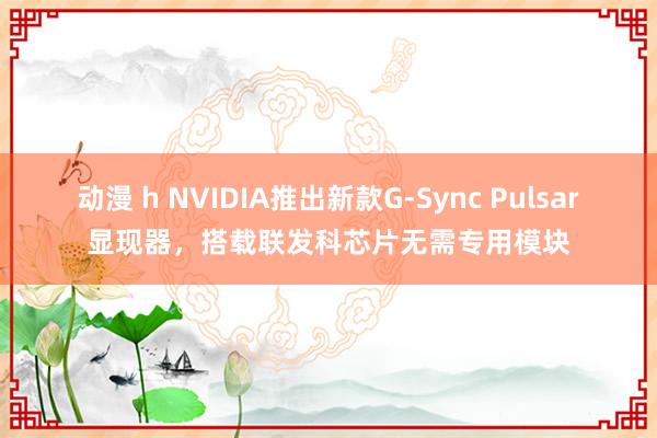 动漫 h NVIDIA推出新款G-Sync Pulsar显现器，搭载联发科芯片无需专用模块