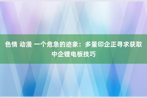 色情 动漫 一个危急的迹象：多量印企正寻求获取中企锂电板技巧