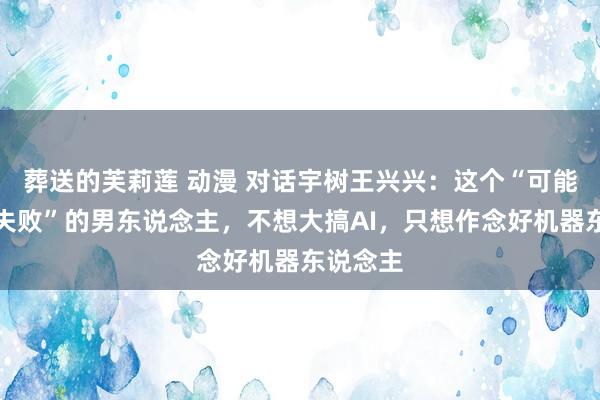 葬送的芙莉莲 动漫 对话宇树王兴兴：这个“可能让硅谷失败”的男东说念主，不想大搞AI，只想作念好机器东说念主