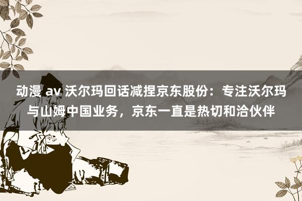 动漫 av 沃尔玛回话减捏京东股份：专注沃尔玛与山姆中国业务，京东一直是热切和洽伙伴