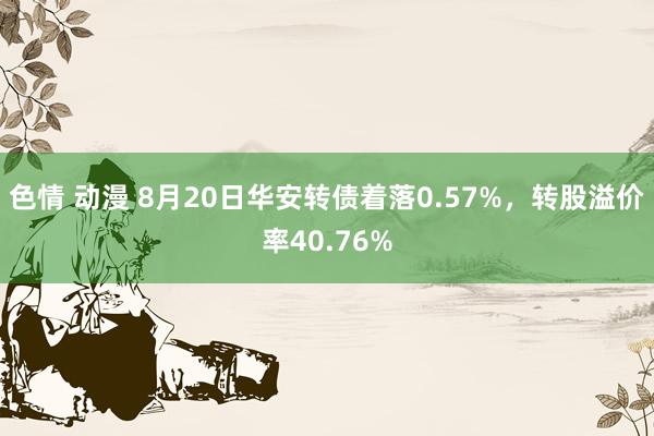 色情 动漫 8月20日华安转债着落0.57%，转股溢价率40.76%