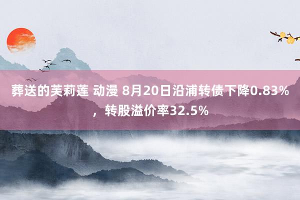 葬送的芙莉莲 动漫 8月20日沿浦转债下降0.83%，转股溢价率32.5%