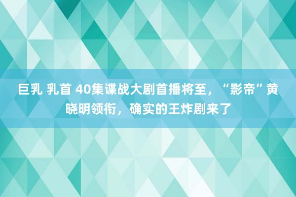 巨乳 乳首 40集谍战大剧首播将至，“影帝”黄晓明领衔，确实的王炸剧来了