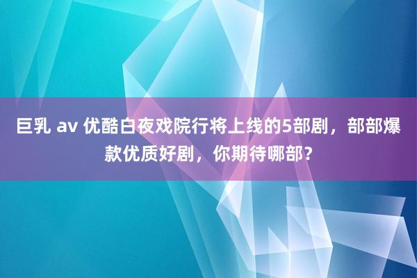 巨乳 av 优酷白夜戏院行将上线的5部剧，部部爆款优质好剧，你期待哪部？