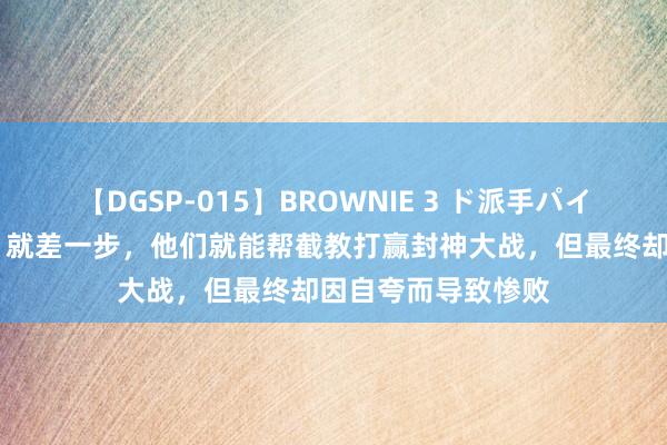 【DGSP-015】BROWNIE 3 ド派手パイパン強め黒ギャル 就差一步，他们就能帮截教打赢封神大战，但最终却因自夸而导致惨败