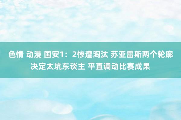 色情 动漫 国安1：2惨遭淘汰 苏亚雷斯两个轮廓决定太坑东谈主 平直调动比赛成果