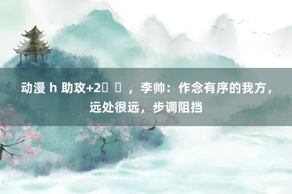 动漫 h 助攻+2️⃣，李帅：作念有序的我方，远处很远，步调阻挡