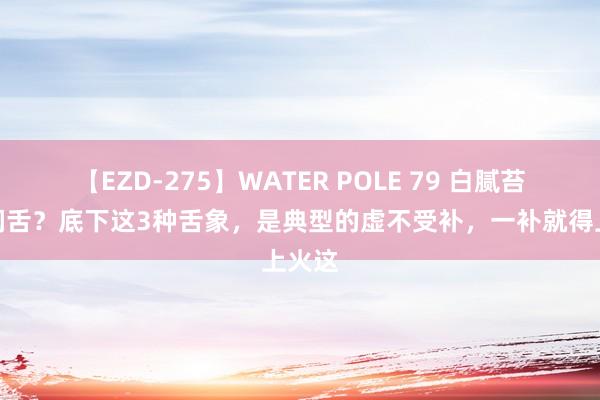 【EZD-275】WATER POLE 79 白腻苔，水润舌？底下这3种舌象，是典型的虚不受补，一补就得上火这