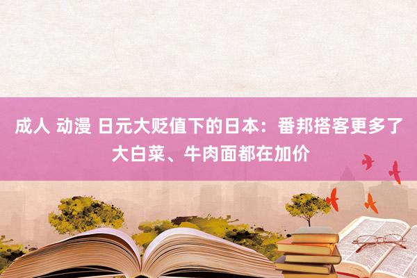 成人 动漫 日元大贬值下的日本：番邦搭客更多了 大白菜、牛肉面都在加价