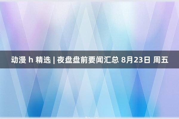 动漫 h 精选 | 夜盘盘前要闻汇总 8月23日 周五