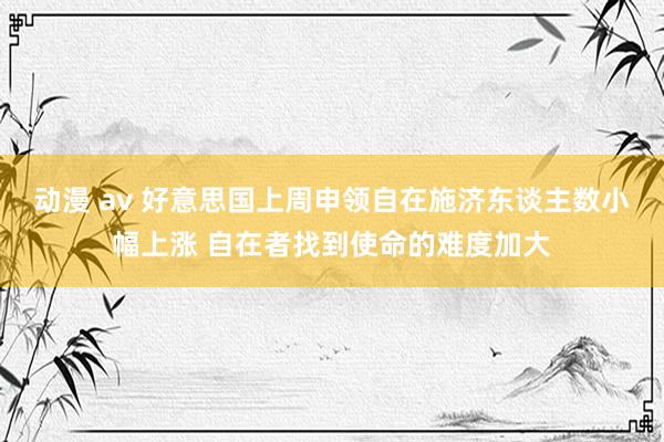 动漫 av 好意思国上周申领自在施济东谈主数小幅上涨 自在者找到使命的难度加大