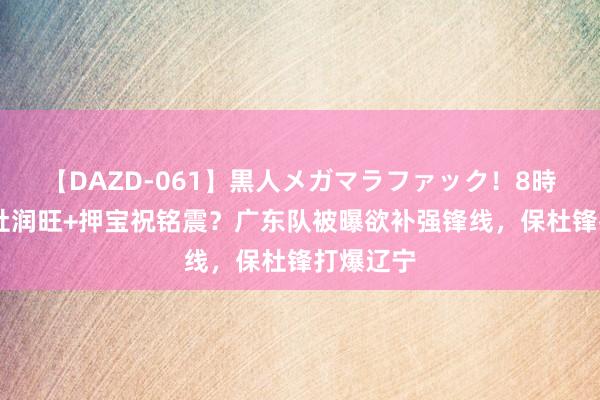 【DAZD-061】黒人メガマラファック！8時間 烧毁杜润旺+押宝祝铭震？广东队被曝欲补强锋线，保杜锋打爆辽宁