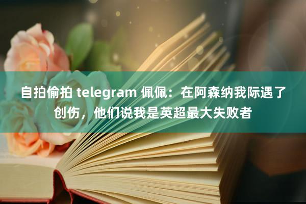 自拍偷拍 telegram 佩佩：在阿森纳我际遇了创伤，他们说我是英超最大失败者