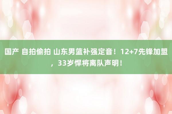 国产 自拍偷拍 山东男篮补强定音！12+7先锋加盟，33岁悍将离队声明！