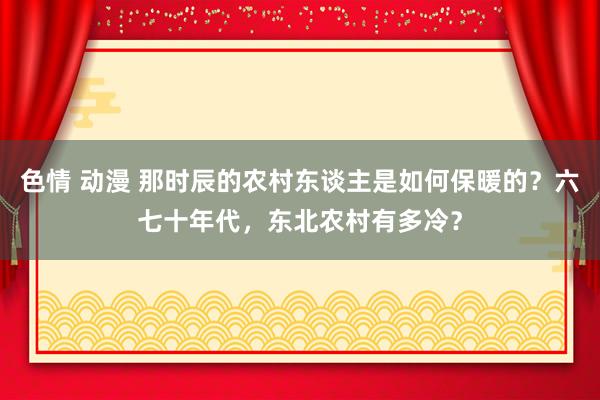 色情 动漫 那时辰的农村东谈主是如何保暖的？六七十年代，东北农村有多冷？