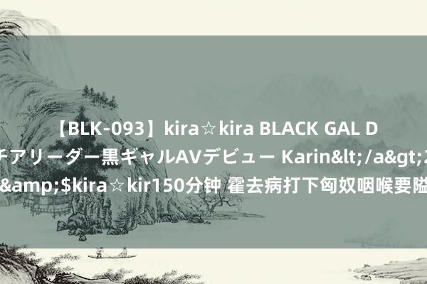 【BLK-093】kira☆kira BLACK GAL DEBUT 元・有名球団チアリーダー黒ギャルAVデビュー Karin</a>2013-04-19kira☆kira&$kira☆kir150分钟 霍去病打下匈奴咽喉要隘，汉武帝设四重镇，中国于今仍在受益