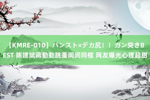 【KMRE-010】パンスト×デカ尻！！ガン突きBEST 陈建斌蒋勤勤跳蚤阛阓同框 网友曝光心理超甜