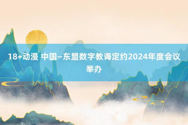 18+动漫 中国—东盟数字教诲定约2024年度会议举办