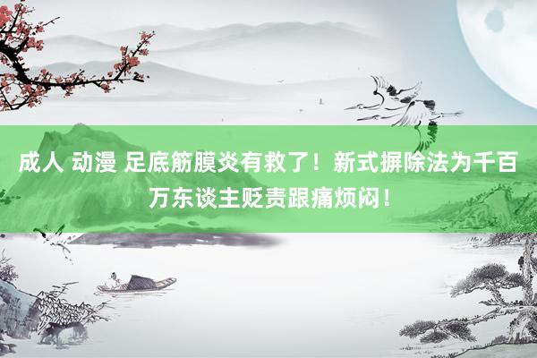 成人 动漫 足底筋膜炎有救了！新式摒除法为千百万东谈主贬责跟痛烦闷！