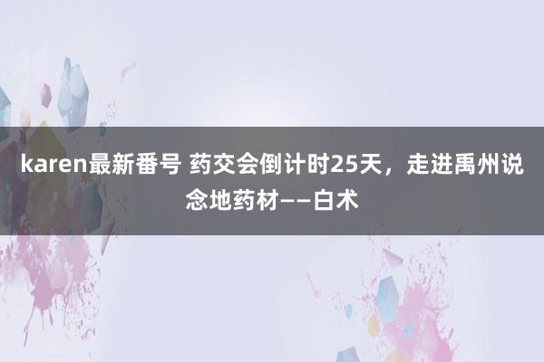 karen最新番号 药交会倒计时25天，走进禹州说念地药材——白术