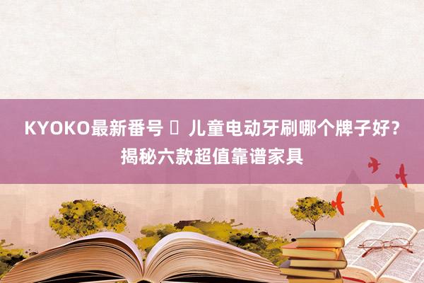 KYOKO最新番号 ​儿童电动牙刷哪个牌子好？揭秘六款超值靠谱家具