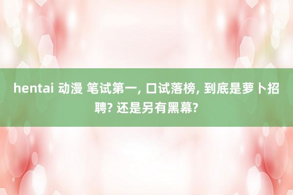 hentai 动漫 笔试第一， 口试落榜， 到底是萝卜招聘? 还是另有黑幕?