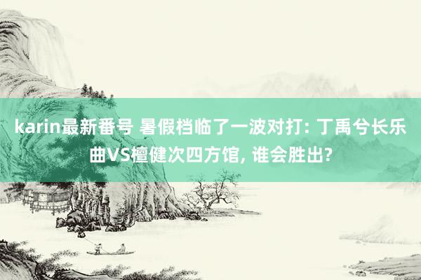 karin最新番号 暑假档临了一波对打: 丁禹兮长乐曲VS檀健次四方馆， 谁会胜出?