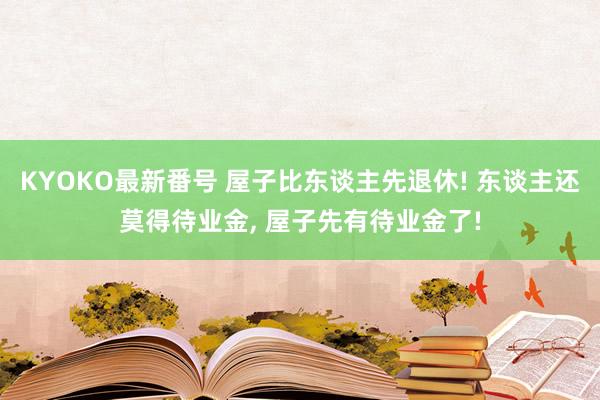 KYOKO最新番号 屋子比东谈主先退休! 东谈主还莫得待业金， 屋子先有待业金了!