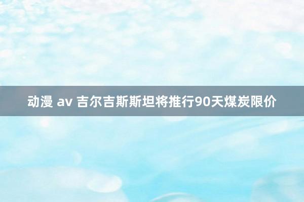 动漫 av 吉尔吉斯斯坦将推行90天煤炭限价