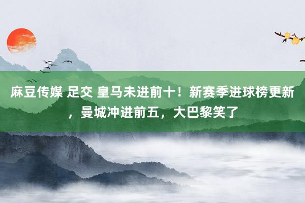 麻豆传媒 足交 皇马未进前十！新赛季进球榜更新，曼城冲进前五，大巴黎笑了