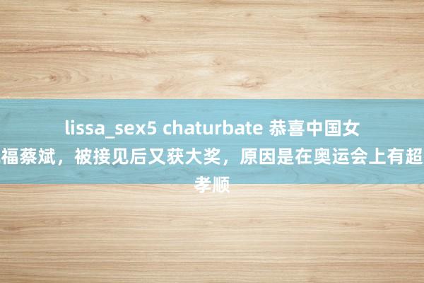 lissa_sex5 chaturbate 恭喜中国女排，祝福蔡斌，被接见后又获大奖，原因是在奥运会上有超越孝顺