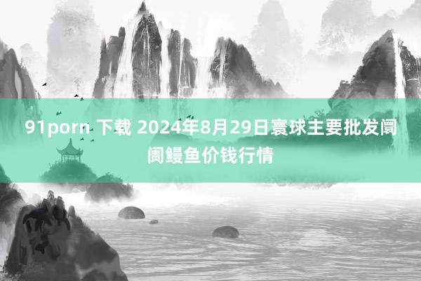 91porn 下载 2024年8月29日寰球主要批发阛阓鳗鱼价钱行情