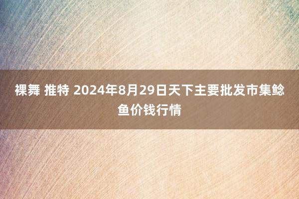 裸舞 推特 2024年8月29日天下主要批发市集鲶鱼价钱行情