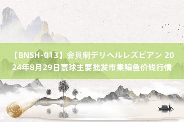 【BNSH-013】会員制デリヘルレズビアン 2024年8月29日寰球主要批发市集鳊鱼价钱行情