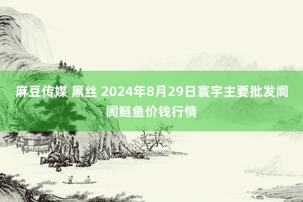 麻豆传媒 黑丝 2024年8月29日寰宇主要批发阛阓鲢鱼价钱行情